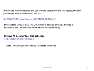Dhruba Mandal 39
If there are multiple records and you want to delete only the first record, then set
justOne parameter in remove() method.
db.COLLECTION_NAME.remove(DELETION_CRITERIA,1)
(Note : Here 1 means only first which meets deletion criteria , if multiple
rows meet the same criteria only first row will be deleted )
Remove All Documents of that collection
>db.collectionmane.remove({})
(Note : This is equivalent of SQL's truncate command )
 