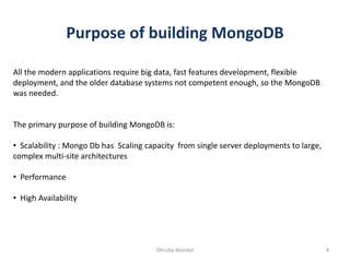 Purpose of building MongoDB
All the modern applications require big data, fast features development, flexible
deployment, and the older database systems not competent enough, so the MongoDB
was needed.
The primary purpose of building MongoDB is:
• Scalability : Mongo Db has Scaling capacity from single server deployments to large,
complex multi-site architectures
• Performance
• High Availability
4Dhruba Mandal
 