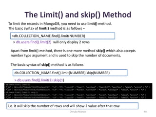 The Limit() and skip() Method
Dhruba Mandal 40
To limit the records in MongoDB, you need to use limit() method.
The basic syntax of limit() method is as follows −
>db.COLLECTION_NAME.find().limit(NUMBER)
> db.users.find().limit(2) will only display 2 rows
Apart from limit() method, there is one more method skip() which also accepts
number type argument and is used to skip the number of documents.
The basic syntax of skip() method is as follows
db.COLLECTION_NAME.find().limit(NUMBER).skip(NUMBER)
> db.users.find().limit(2).skip(1)
i.e. it will skip the number of rows and will show 2 value after that row
 