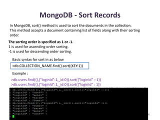 MongoDB - Sort Records
Dhruba Mandal 41
In MongoDB, sort() method is used to sort the documents in the collection.
This method accepts a document containing list of fields along with their sorting
order.
The sorting order is specified as 1 or -1.
1 is used for ascending order sorting.
-1 is used for descending order sorting.
Basic syntax for sort in as below
>db.COLLECTION_NAME.find().sort({KEY:1})
Example :
>db.users.find({},{"loginId":1,_id:0}).sort({"loginId" :-1})
>db.users.find({},{"loginId":1,_id:0}).sort({"loginId" : 1})
 