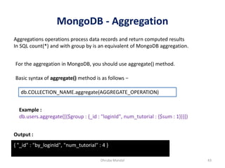 MongoDB - Aggregation
Dhruba Mandal 43
Aggregations operations process data records and return computed results
In SQL count(*) and with group by is an equivalent of MongoDB aggregation.
For the aggregation in MongoDB, you should use aggregate() method.
Basic syntax of aggregate() method is as follows −
db.COLLECTION_NAME.aggregate(AGGREGATE_OPERATION)
Example :
db.users.aggregate([{$group : {_id : "loginId", num_tutorial : {$sum : 1}}}])
Output :
{ "_id" : "by_loginId", "num_tutorial" : 4 }
 