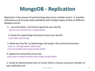 MongoDB - Replication
Dhruba Mandal 45
Replication is the process of synchronizing data across multiple servers. It provides
redundancy and increases data availability with multiple copies of data on different
database servers
1. Issue the below command to generate your key file:
openssl rand -base64 756 > mongo-keyfile
2. Create the /opt/mongo directory to store your key file:
sudo mkdir /opt/mongo
3. Move your key file to /opt/mongo and assign it the correct permissions:
sudo mv ~/mongo-keyfile /opt/mongo
sudo chmod 400 /opt/mongo/mongo-keyfile
4. Update the ownership of your key
sudo chown mongod:mongod /opt/mongo/mongo-keyfile
5. Create an Administrative User on server which u choose as primary member of
your replication set
 