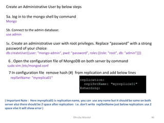 Dhruba Mandal 46
Create an Administrative User by below steps
5a. log in to the mongo shell by command
Mongo
5b. Connect to the admin database:
use admin
5c. Create an administrative user with root privileges. Replace “password” with a strong
password of your choice:
db.createUser({user: "mongo-admin", pwd: "password", roles:[{role: "root", db: "admin"}]})
6 . Open the configuration file of MongoDB on both server by command
sudo vim /etc/mongod.conf
7 In configuration file remove hash (#) from replication and add below lines
replSetName: "myreplica01“
( Important Note : Here myreplica01 is replication name, you can use any name but it should be same on both
server also there should be 2 space after replication: i.e. don’t write replSetName just below replication: use 2
space else it will show error )
 