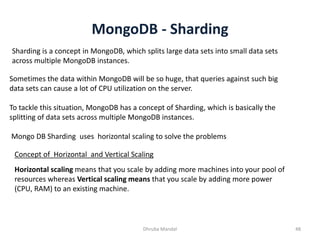 MongoDB - Sharding
Dhruba Mandal 48
Sharding is a concept in MongoDB, which splits large data sets into small data sets
across multiple MongoDB instances.
Sometimes the data within MongoDB will be so huge, that queries against such big
data sets can cause a lot of CPU utilization on the server.
To tackle this situation, MongoDB has a concept of Sharding, which is basically the
splitting of data sets across multiple MongoDB instances.
Mongo DB Sharding uses horizontal scaling to solve the problems
Concept of Horizontal and Vertical Scaling
Horizontal scaling means that you scale by adding more machines into your pool of
resources whereas Vertical scaling means that you scale by adding more power
(CPU, RAM) to an existing machine.
 