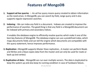 Features of MongoDB
5Dhruba Mandal
1. Support ad hoc queries : An ad hoc query means query created to obtain information
as the need arises. In MongoDB, you can search by field, range query and it also
supports regular expression searches.
2. Indexing : We can index any field in a document. Indexes are created to improve the
performance of searches. The good thing is that any field in a MongoDB document can
be indexed with primary and secondary indices.
It enables the database engine to efficiently resolve queries which make it one of the
best key features of MongoDB. The database engine can use a predefined index, which
maps documents fields and can tell the engine which documents are compatible with
this query statement, hence improves performance.
3. Replication : MongoDB supports Master Slave replication , A master can perform Reads
and Writes and a Slave copies data from the master and can only be used for reads or
back up (not writes)
4. Duplication of data : MongoDB can run over multiple servers. The data is duplicated to
keep the system up and also keep its running condition in case of hardware failure.
 
