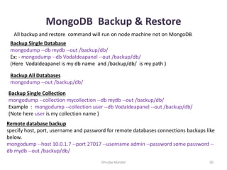 MongoDB Backup & Restore
Dhruba Mandal 50
All backup and restore command will run on node machine not on MongoDB
Backup Single Database
mongodump --db mydb --out /backup/db/
Ex: - mongodump --db VodaIdeapanel --out /backup/db/
(Here VodaIdeapanel is my db name and /backup/db/ is my path )
Backup All Databases
mongodump --out /backup/db/
Backup Single Collection
mongodump --collection mycollection --db mydb --out /backup/db/
Example : mongodump --collection user --db VodaIdeapanel --out /backup/db/
(Note here user is my collection name )
Remote database backup
specify host, port, username and password for remote databases connections backups like
below.
mongodump --host 10.0.1.7 --port 27017 --username admin --password some password --
db mydb --out /backup/db/
 