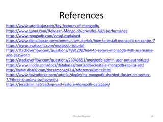 References
Dhruba Mandal 54
https://www.tutorialsjar.com/key-features-of-mongodb/
https://www.quora.com/How-can-Mongo-db-provides-high-performance
https://www.mongodb.com/nosql-explained
https://www.digitalocean.com/community/tutorials/how-to-install-mongodb-on-centos-7
https://www.javatpoint.com/mongodb-tutorial
https://stackoverflow.com/questions/4881208/how-to-secure-mongodb-with-username-
and-password
https://stackoverflow.com/questions/23943651/mongodb-admin-user-not-authorized
https://www.linode.com/docs/databases/mongodb/create-a-mongodb-replica-set/
http://www.dba86.com/docs/mongo/2.4/reference/limits.html
https://www.howtoforge.com/tutorial/deploying-mongodb-sharded-cluster-on-centos-
7/#three-sharding-components
https://tecadmin.net/backup-and-restore-mongodb-database/
 