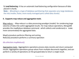 Dhruba Mandal 6
5. Load balancing : It has an automatic load balancing configuration because of data
placed in shards.
Note : (Sharding is a type of database partitioning that separates very large databases
the into smaller, faster, more easily managed parts called data shards)
6 . Supports map reduce and aggregation tools.
Map reduce : - Map-reduce is a data processing paradigm (model) for condensing large
volumes of data into useful aggregated results. For map-reduce operations, MongoDB
provides the mapReduce database command. which collects and condenses(i.e make
more concentrated) the aggregated data.
Map() procedure performs filtering and sorting
Reduce() procedure performs a summary operation
db.collection.mapReduce()
Aggregation tools : Aggregations operations process data records and return computed
results. Aggregation operations group values from multiple documents together, and can
perform a variety of operations on the grouped data to return a single result.
 