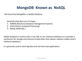 MongoDB Known as NoSQL
Dhruba Mandal 8
We know that MongoDB is a NoSQL Database .
Generally Data Base are of 3 types
1. RDBMS (Relational Database Management System)
2. OLAP (Online Analytical Processing)
3. NoSQL (NON SQL )
NoSQL Database is used to refer a non-SQL or non relational database as It provides a
mechanism for storage and retrieval of data other than tabular relations model used in
relational databases .
It is generally used to store big data and real-time web applications.
 