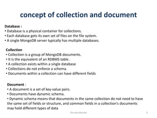 concept of collection and document
Dhruba Mandal 9
Database :
• Database is a physical container for collections.
• Each database gets its own set of files on the file system.
• A single MongoDB server typically has multiple databases.
Collection
• Collection is a group of MongoDB documents.
• It is the equivalent of an RDBMS table .
• A collection exists within a single database
• Collections do not enforce a schema.
• Documents within a collection can have different fields
Document :
• A document is a set of key-value pairs.
• Documents have dynamic schema.
• Dynamic schema means that documents in the same collection do not need to have
the same set of fields or structure, and common fields in a collection's documents
may hold different types of data
 