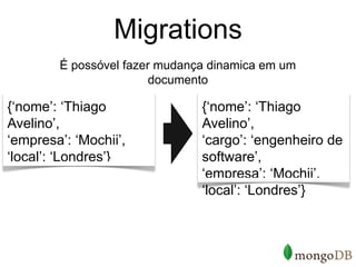 Migrations
        É possóvel fazer mudança dinamica em um
                        documento

{‘nome’: ‘Thiago               {‘nome’: ‘Thiago
Avelino’,                      Avelino’,
‘empresa’: ‘Mochii’,           ‘cargo’: ‘engenheiro de
‘local’: ‘Londres’}            software’,
                               ‘empresa’: ‘Mochii’,
                               ‘local’: ‘Londres’}
 
