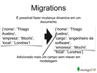 Migrations
        É possóvel fazer mudança dinamica em um
                        documento

{‘nome’: ‘Thiago               {‘nome’: ‘Thiago
Avelino’,                      Avelino’,
‘empresa’: ‘Mochii’,           ‘cargo’: ‘engenheiro de
‘local’: ‘Londres’}            software’,
                               ‘empresa’: ‘Mochii’,
                               ‘local’: ‘Londres’}
         Adicionado mais um campo sem mexer em
                       modelagem
 