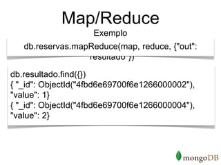 Map/Reduce
                    Exemplo
   db.reservas.mapReduce(map, reduce, {"out":
                  "resultado"})

db.resultado.find({})
{ "_id": ObjectId("4fbd6e69700f6e1266000002"),
"value": 1}
{ "_id": ObjectId("4fbd6e69700f6e1266000004"),
"value": 2}
 