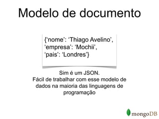 Modelo de documento
      {‘nome’: ‘Thiago Avelino’,
      ‘empresa’: ‘Mochii’,
      ‘pais’: ‘Londres’}

              Sim é um JSON.
  Fácil de trabalhar com esse modelo de
   dados na maioria das linguagens de
                programação
 
