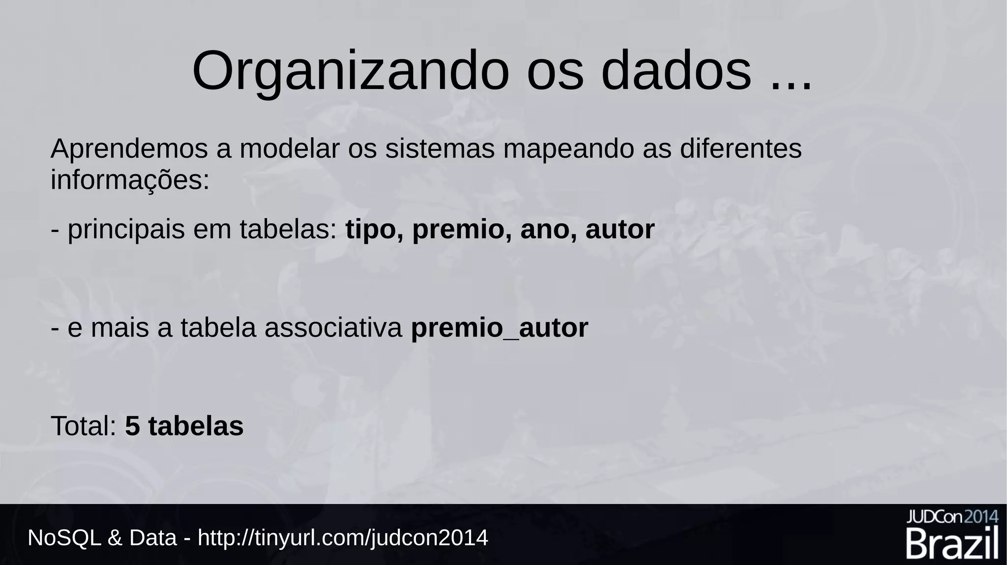 Organizando os dados ... 
Aprendemos a modelar os sistemas mapeando as diferentes 
informações: 
- principais em tabelas: tipo, premio, ano, autor 
- e mais a tabela associativa premio_autor 
Total: 5 tabelas 
NoSQL & Data - http://tinyurl.com/judcon2014 
 