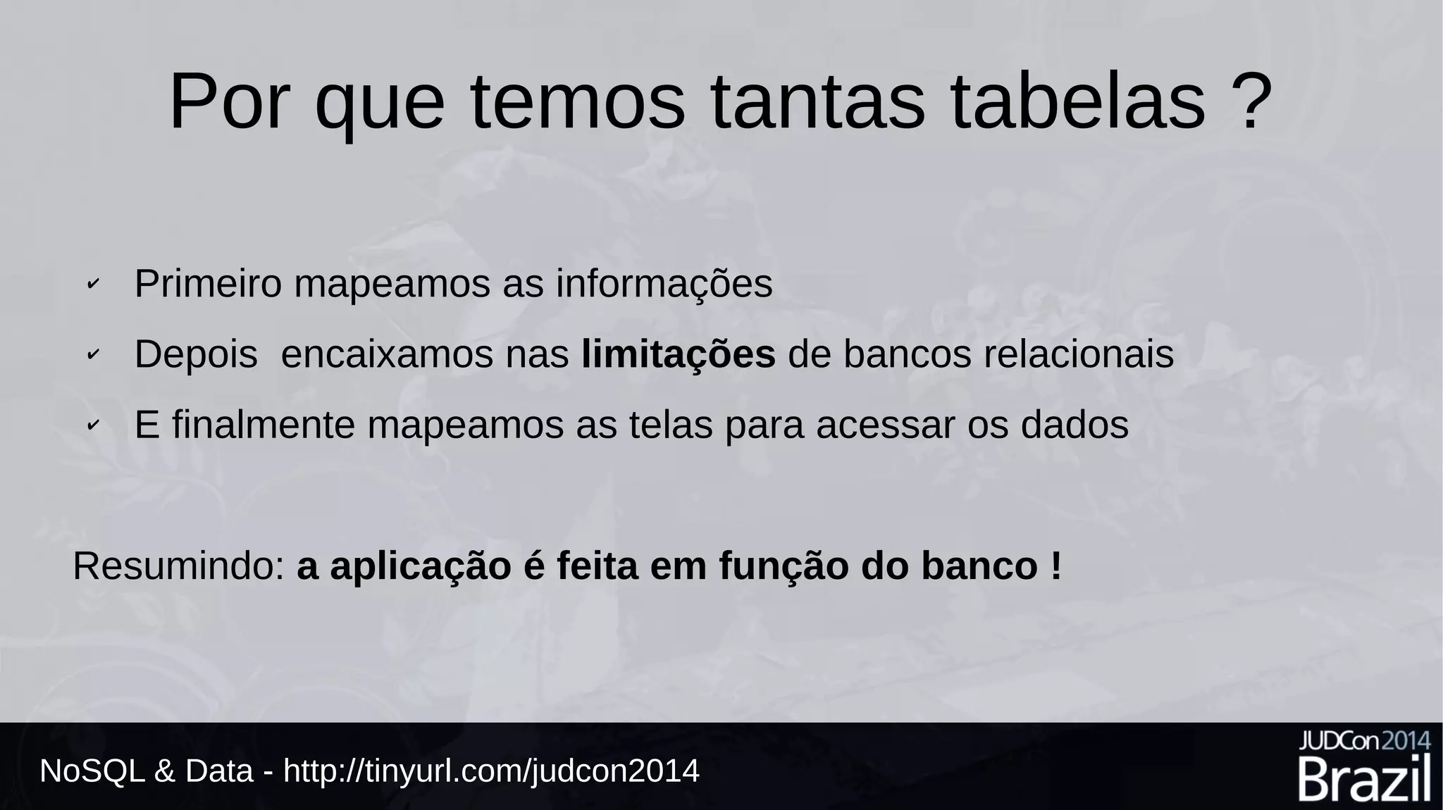 Por que temos tantas tabelas ? 
✔ Primeiro mapeamos as informações 
✔ Depois encaixamos nas limitações de bancos relacionais 
✔ E finalmente mapeamos as telas para acessar os dados 
Resumindo: a aplicação é feita em função do banco ! 
NoSQL & Data - http://tinyurl.com/judcon2014 
 