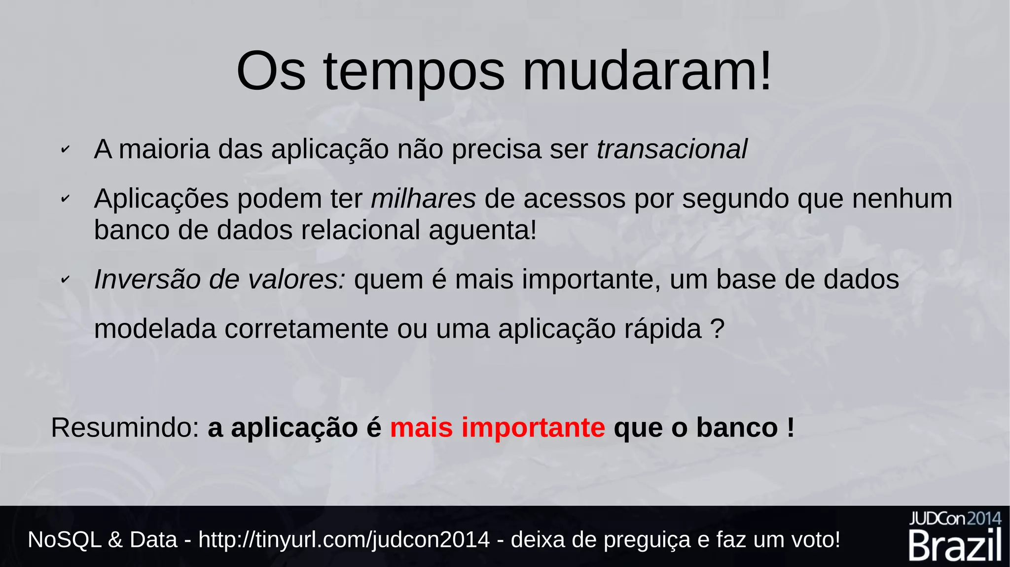 Os tempos mudaram! 
✔ A maioria das aplicações não precisa ser transacional 
✔ Aplicações podem ter milhares de acessos por segundo que nenhum 
banco de dados relacional aguenta! 
✔ Inversão de valores: quem é mais importante, uma base de dados 
modelada corretamente ou uma aplicação rápida ? 
Resumindo: a aplicação é mais importante que o banco ! 
NoSQL & Data - http://tinyurl.com/judcon2014 - deixa de preguiça e faz um voto! 
 