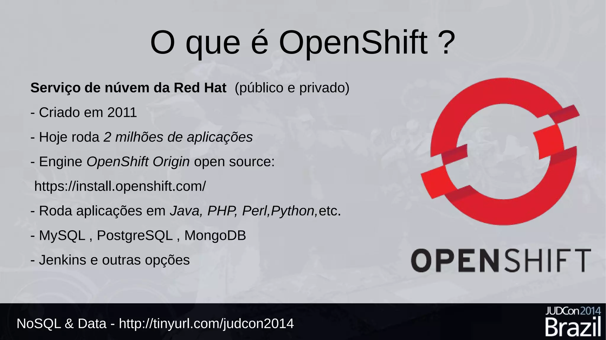 O que é OpenShift ? 
Serviço de núvem da Red Hat (público e privado) 
- Criado em 2011 
- Hoje roda 2 milhões de aplicações 
- Engine OpenShift Origin open source: 
https://install.openshift.com/ 
- Roda aplicações em Java, PHP, Perl,Python,etc. 
- MySQL , PostgreSQL , MongoDB 
- Jenkins e outras opções 
NoSQL & Data - http://tinyurl.com/judcon2014 
 