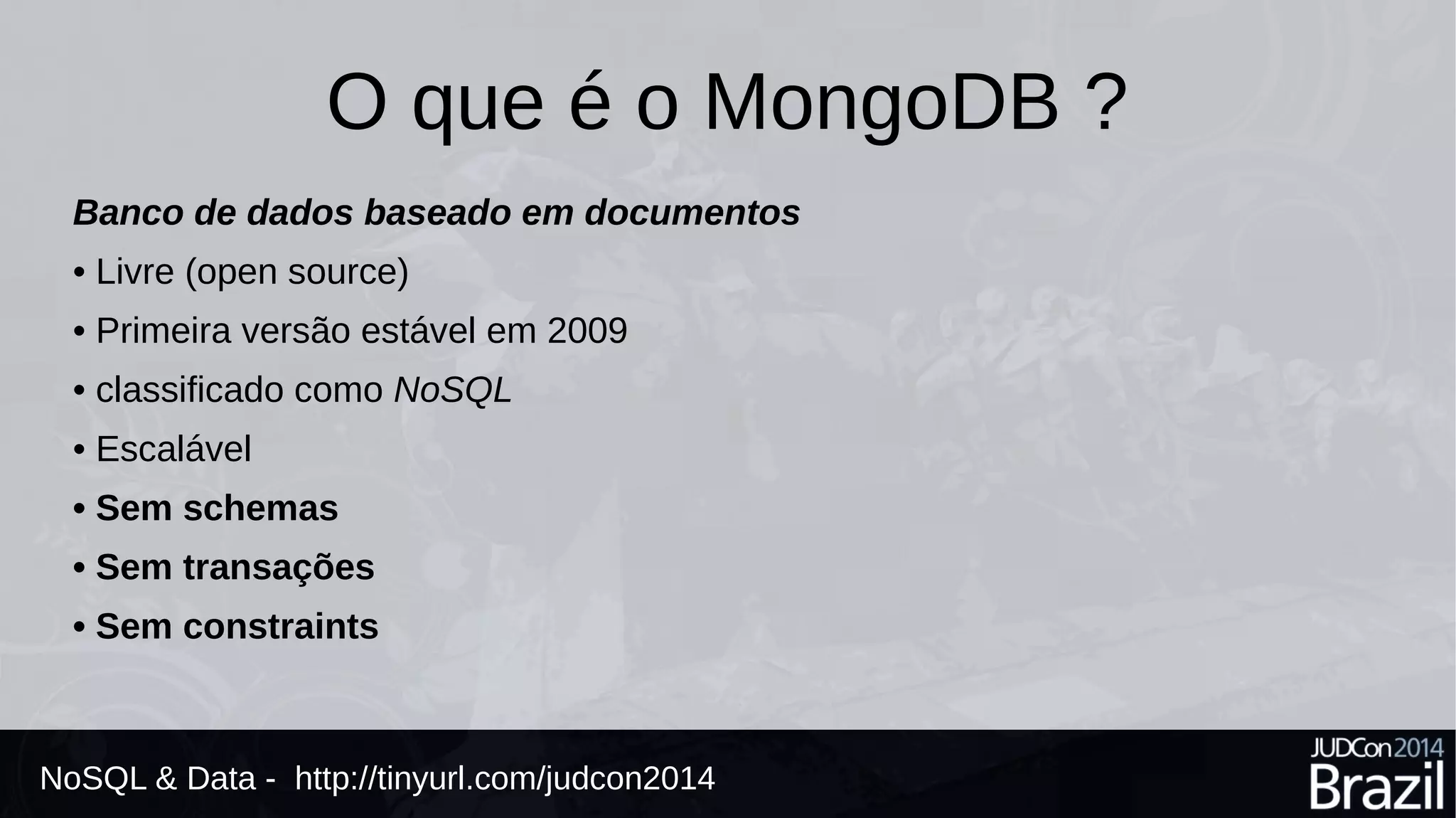O que é o MongoDB ? 
Banco de dados baseado em documentos 
• Livre (open source) 
• Primeira versão estável em 2009 
• classificado como NoSQL 
• Escalável 
• Sem schemas 
• Sem transações 
• Sem constraints 
NoSQL & Data - http://tinyurl.com/judcon2014 
 