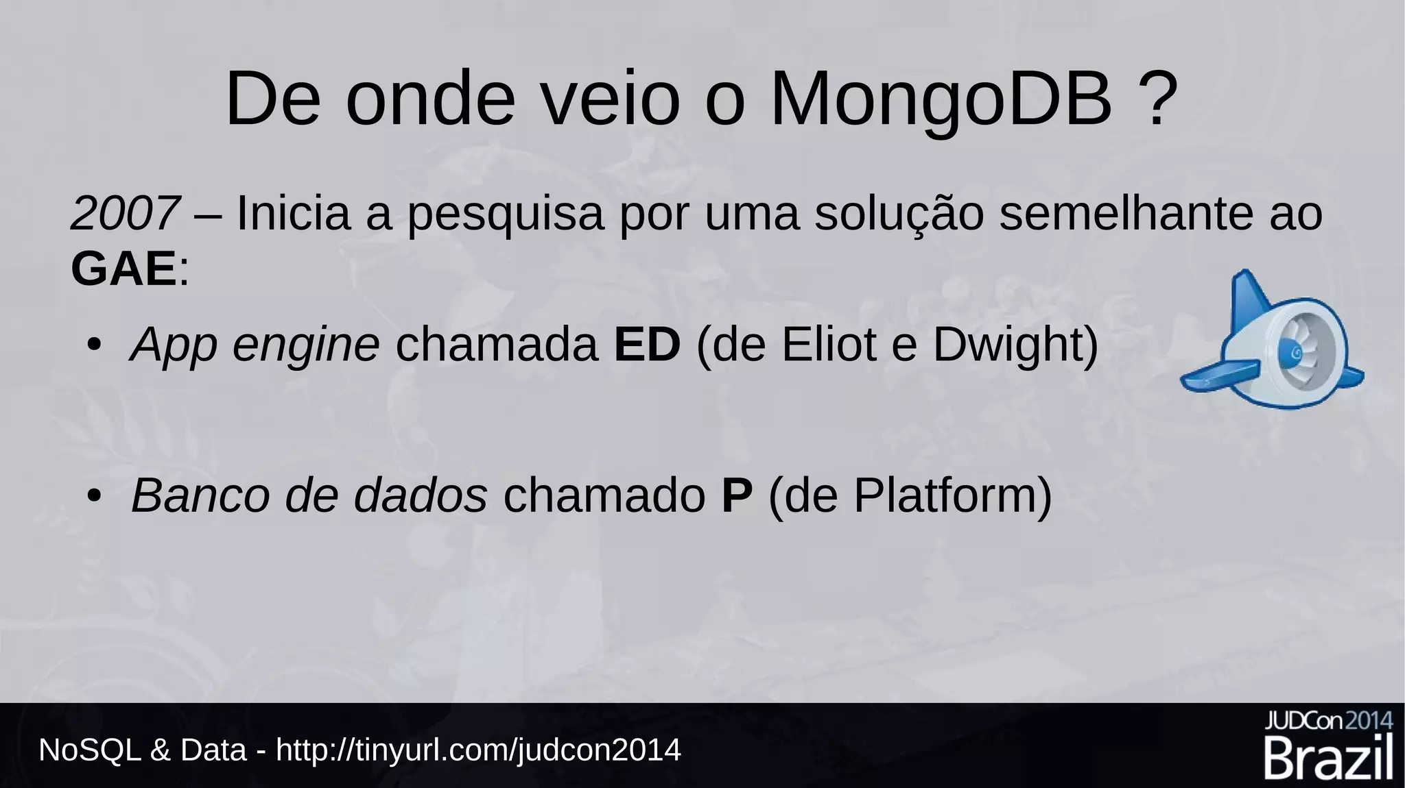 De onde veio o MongoDB ? 
2007 – Inicia a pesquisa por uma solução semelhante ao 
GAE: 
● App engine chamada ED (de Eliot e Dwight) 
● Banco de dados chamado P (de Platform) 
NoSQL & Data - http://tinyurl.com/judcon2014 
 