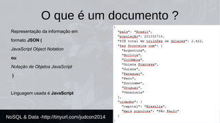 O que é um documento ? 
Representação da informação em 
formato JSON ( 
JavaScript Object Notation 
ou 
Notação de Objetos JavaScript 
) 
Linguagem usada é JavaScript 
NoSQL & Data -http://tinyurl.com/judcon2014 
 