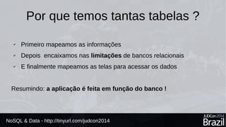 Por que temos tantas tabelas ? 
✔ Primeiro mapeamos as informações 
✔ Depois encaixamos nas limitações de bancos relacionais 
✔ E finalmente mapeamos as telas para acessar os dados 
Resumindo: a aplicação é feita em função do banco ! 
NoSQL & Data - http://tinyurl.com/judcon2014 
 