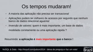 Os tempos mudaram! 
✔ A maioria das aplicações não precisa ser transacional 
✔ Aplicações podem ter milhares de acessos por segundo que nenhum 
banco de dados relacional aguenta! 
✔ Inversão de valores: quem é mais importante, uma base de dados 
modelada corretamente ou uma aplicação rápida ? 
Resumindo: a aplicação é mais importante que o banco ! 
NoSQL & Data - http://tinyurl.com/judcon2014 - deixa de preguiça e faz um voto! 
 