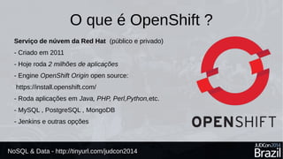 O que é OpenShift ? 
Serviço de núvem da Red Hat (público e privado) 
- Criado em 2011 
- Hoje roda 2 milhões de aplicações 
- Engine OpenShift Origin open source: 
https://install.openshift.com/ 
- Roda aplicações em Java, PHP, Perl,Python,etc. 
- MySQL , PostgreSQL , MongoDB 
- Jenkins e outras opções 
NoSQL & Data - http://tinyurl.com/judcon2014 
 