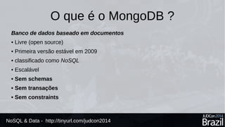 O que é o MongoDB ? 
Banco de dados baseado em documentos 
• Livre (open source) 
• Primeira versão estável em 2009 
• classificado como NoSQL 
• Escalável 
• Sem schemas 
• Sem transações 
• Sem constraints 
NoSQL & Data - http://tinyurl.com/judcon2014 
 