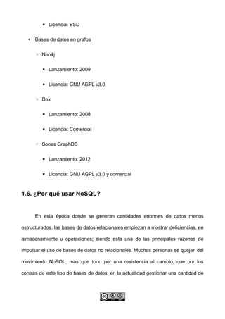 ▪ Licencia: BSD
• Bases de datos en grafos
◦ Neo4j
▪ Lanzamiento: 2009
▪ Licencia: GNU AGPL v3.0
◦ Dex
▪ Lanzamiento: 2008
▪ Licencia: Comercial
◦ Sones GraphDB
▪ Lanzamiento: 2012
▪ Licencia: GNU AGPL v3.0 y comercial
1.6. ¿Por qué usar NoSQL?
En esta época donde se generan cantidades enormes de datos menos
estructurados, las bases de datos relacionales empiezan a mostrar deficiencias, en
almacenamiento u operaciones; siendo esta una de las principales razones de
impulsar el uso de bases de datos no relacionales. Muchas personas se quejan del
movimiento NoSQL, más que todo por una resistencia al cambio, que por los
contras de este tipo de bases de datos; en la actualidad gestionar una cantidad de
 