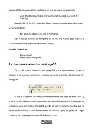 usando cURL, descomprimirlo y colocarlo en una carpeta a conveniencia.
curl -O http://downloads.mongodb.org/mongodb-osx-x86_64-
XXX.tgz
Siendo XXX, la versión disponible. Ahora, se descomprime el archivo usando
la herramienta tar.
tar -zxvf mongodb-osx-x86_64-XXX.tgz
Con todos los archivos de MongoDB en su Mac OS X, solo debe ingresar a
la carpeta resultante y ejecutar el demonio mongod.
Usando Homebrew
brew update
brew install mongodb
2.4. La consola interactiva de MongoDB
Ya con la previa instalación de MongoDB y sus herramientas, podemos
acceder a su consola interactiva y realizar nuestras primeras interacciones con
MongoDB.
Al iniciar la consola se conecta automáticamente a la base de datos "test", y
a partir de allí podemos realizar consultas sobre esa base de datos. La consola es
importante para administrar MongoDB, puede parecer desafiante para los que no
están acostumbrado a usar herramientas en consola, pero la gente de 10gen
pensó en eso y agregó comandos fáciles de recordar.
 