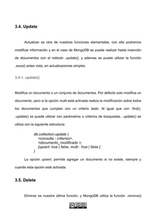 3.4. Update
Actualizar es otra de nuestras funciones elementales, con ella podremos
modificar información y en el caso de MongoDB se puede realizar hasta inserción
de documentos con el método .update(), y ademas se puede utilizar la función
.save() antes vista, en actualizaciones simples.
3.4.1. update()
Modifica un documento o un conjunto de documentos. Por defecto solo modifica un
documento, pero si la opción multi está activada realiza la modificación sobre todos
los documentos que cumplan con un criterio dado. Al igual que con .find(),
.update() se puede utilizar con parámetros o criterios de búsquedas. .update() se
utiliza con la siguiente estructura:
db.collection.update (
<consulta - criterios>,
<documento_modificado >,
{upsert: true | false, multi : true | false }
)
La opción upsert, permite agregar un documento si no existe, siempre y
cuando esta opción esté activada.
3.5. Delete
Eliminar es nuestra última función, y MongoDB utiliza la función .remove()
 