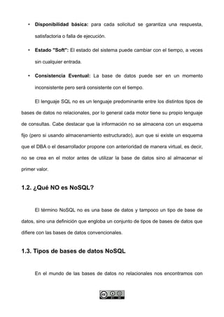 • Disponibilidad básica: para cada solicitud se garantiza una respuesta,
satisfactoria o falla de ejecución.
• Estado "Soft": El estado del sistema puede cambiar con el tiempo, a veces
sin cualquier entrada.
• Consistencia Eventual: La base de datos puede ser en un momento
inconsistente pero será consistente con el tiempo.
El lenguaje SQL no es un lenguaje predominante entre los distintos tipos de
bases de datos no relacionales, por lo general cada motor tiene su propio lenguaje
de consultas. Cabe destacar que la información no se almacena con un esquema
fijo (pero si usando almacenamiento estructurado), aun que si existe un esquema
que el DBA o el desarrollador propone con anterioridad de manera virtual, es decir,
no se crea en el motor antes de utilizar la base de datos sino al almacenar el
primer valor.
1.2. ¿Qué NO es NoSQL?
El término NoSQL no es una base de datos y tampoco un tipo de base de
datos, sino una definición que engloba un conjunto de tipos de bases de datos que
difiere con las bases de datos convencionales.
1.3. Tipos de bases de datos NoSQL
En el mundo de las bases de datos no relacionales nos encontramos con
 