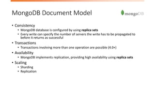 MongoDB Document Model
• Consistency
• MongoDB database is configured by using replica sets
• Every write can specify the number of servers the write has to be propagated to
before it returns as successful
• Transactions
• Transactions involving more than one operation are possible (4.0+)
• Availability
• MongoDB implements replication, providing high availability using replica sets
• Scaling
• Sharding
• Replication
 