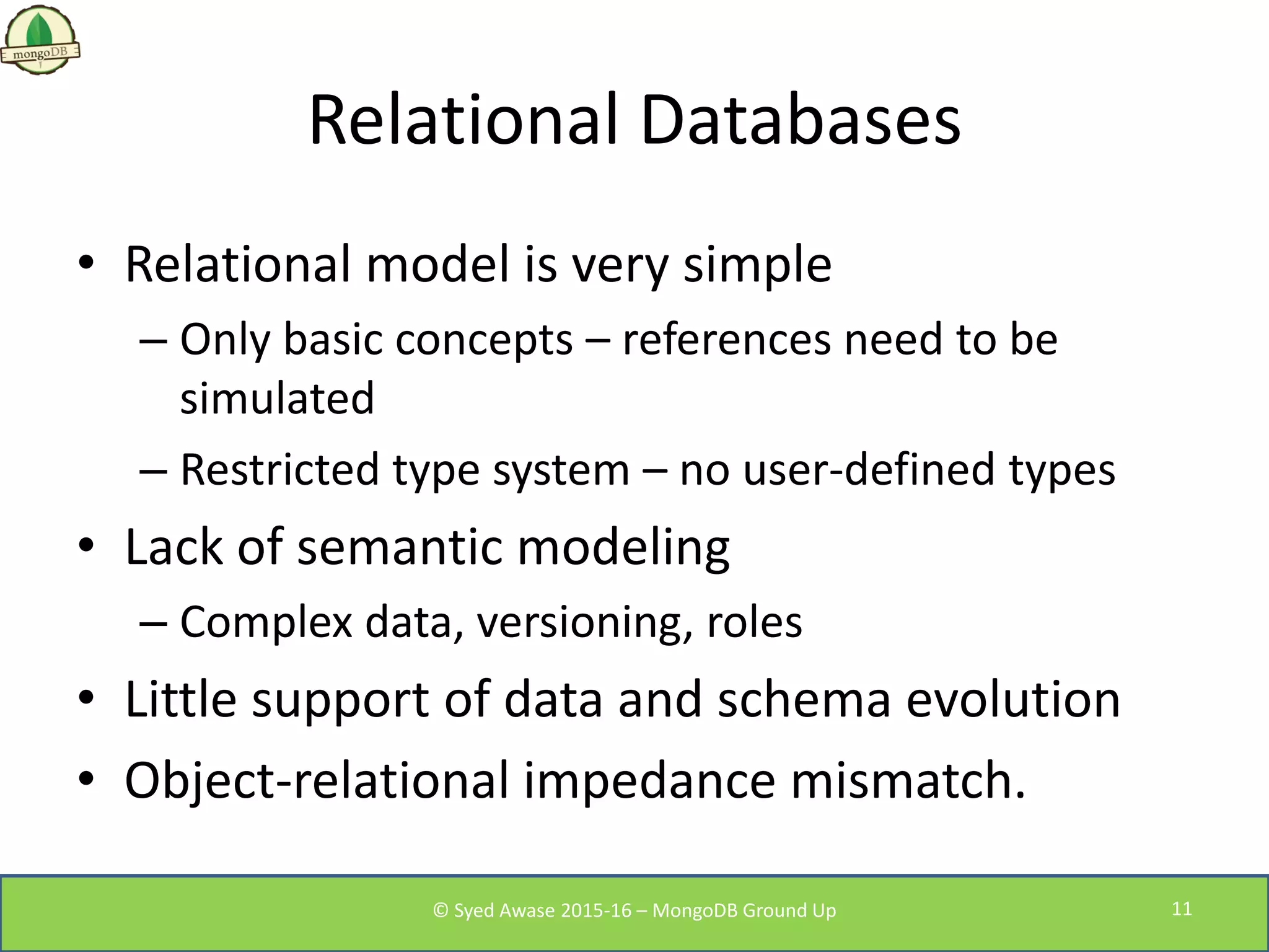Relational Databases
• Relational model is very simple
– Only basic concepts – references need to be
simulated
– Restricted type system – no user-defined types
• Lack of semantic modeling
– Complex data, versioning, roles
• Little support of data and schema evolution
• Object-relational impedance mismatch.
© Syed Awase 2015-16 – MongoDB Ground Up 11
 