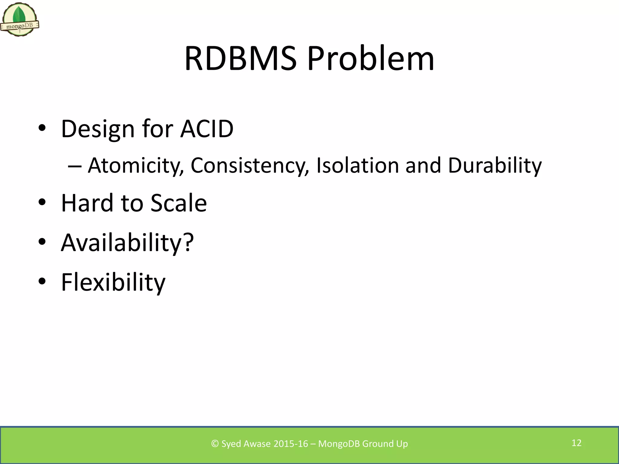 RDBMS Problem
• Design for ACID
– Atomicity, Consistency, Isolation and Durability
• Hard to Scale
• Availability?
• Flexibility
© Syed Awase 2015-16 – MongoDB Ground Up 12
 