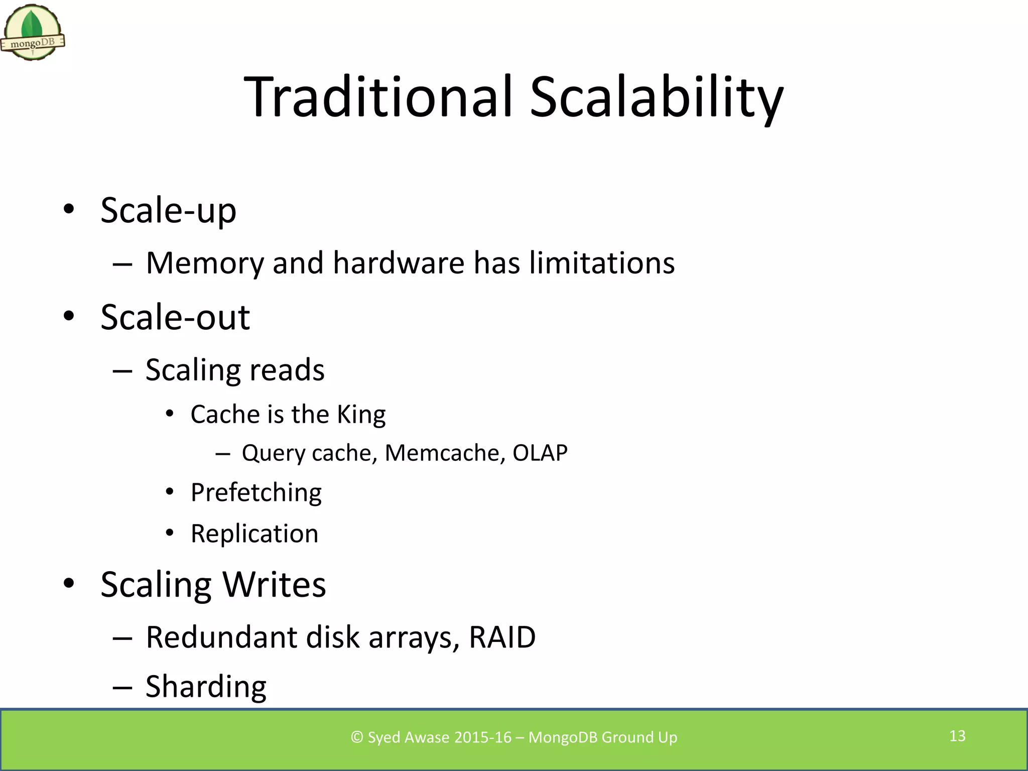 Traditional Scalability
• Scale-up
– Memory and hardware has limitations
• Scale-out
– Scaling reads
• Cache is the King
– Query cache, Memcache, OLAP
• Prefetching
• Replication
• Scaling Writes
– Redundant disk arrays, RAID
– Sharding
© Syed Awase 2015-16 – MongoDB Ground Up 13
 