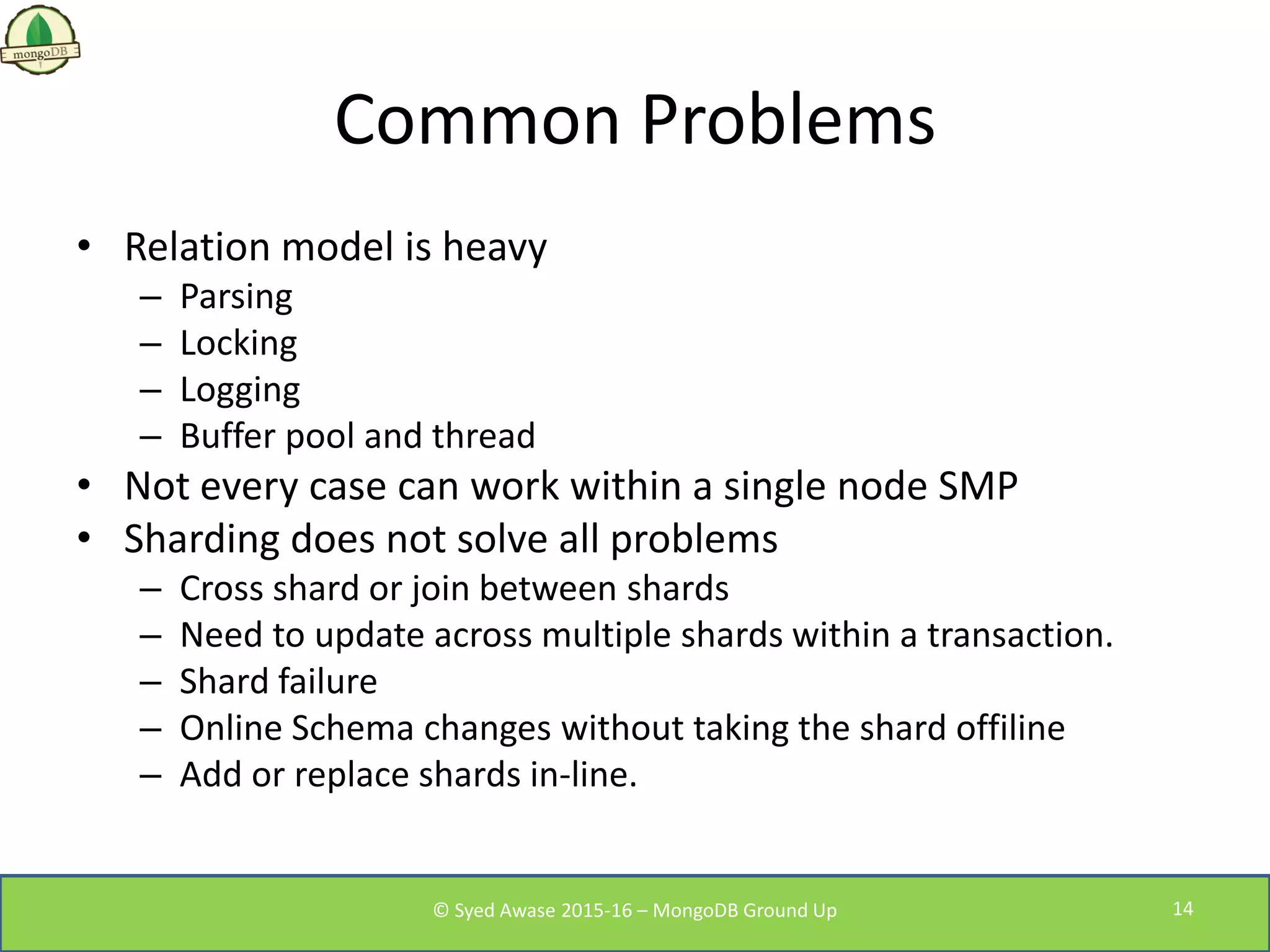 Common Problems
• Relation model is heavy
– Parsing
– Locking
– Logging
– Buffer pool and thread
• Not every case can work within a single node SMP
• Sharding does not solve all problems
– Cross shard or join between shards
– Need to update across multiple shards within a transaction.
– Shard failure
– Online Schema changes without taking the shard offiline
– Add or replace shards in-line.
© Syed Awase 2015-16 – MongoDB Ground Up 14
 