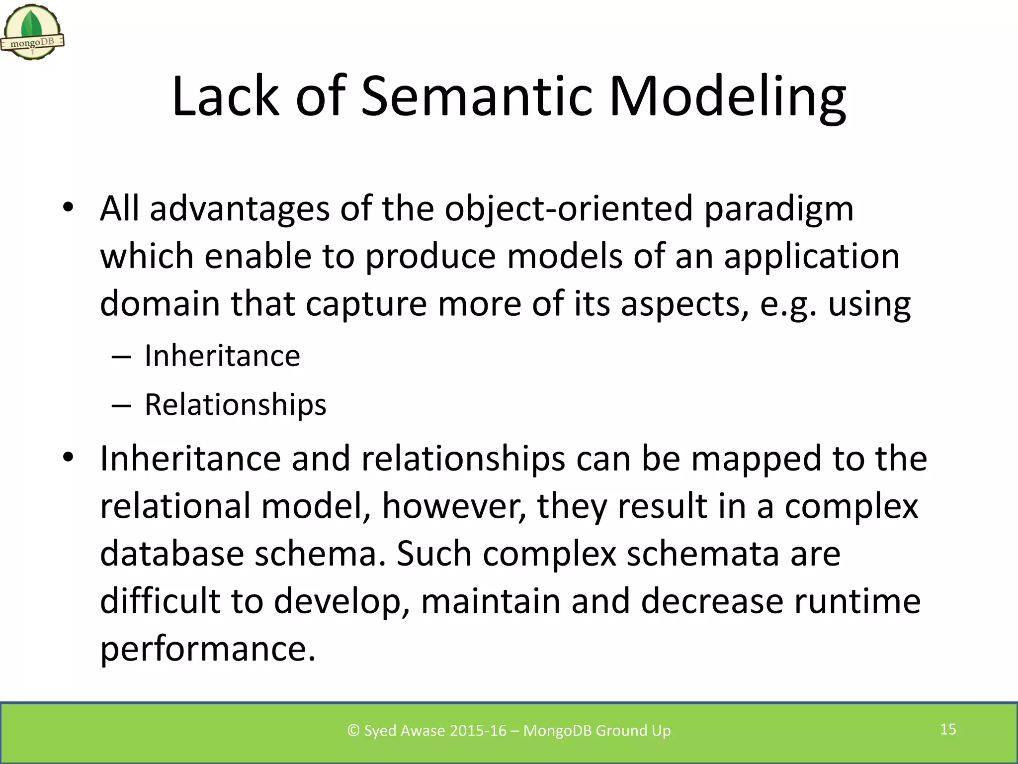 Lack of Semantic Modeling
• All advantages of the object-oriented paradigm
which enable to produce models of an application
domain that capture more of its aspects, e.g. using
– Inheritance
– Relationships
• Inheritance and relationships can be mapped to the
relational model, however, they result in a complex
database schema. Such complex schemata are
difficult to develop, maintain and decrease runtime
performance.
© Syed Awase 2015-16 – MongoDB Ground Up 15
 