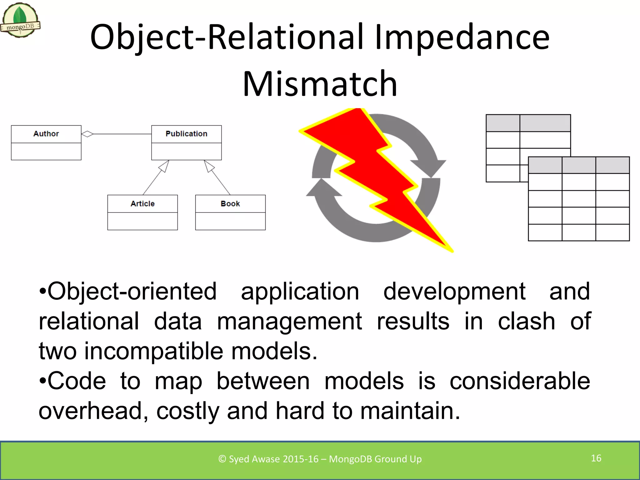 Object-Relational Impedance
Mismatch
•Object-oriented application development and
relational data management results in clash of
two incompatible models.
•Code to map between models is considerable
overhead, costly and hard to maintain.
© Syed Awase 2015-16 – MongoDB Ground Up 16
 