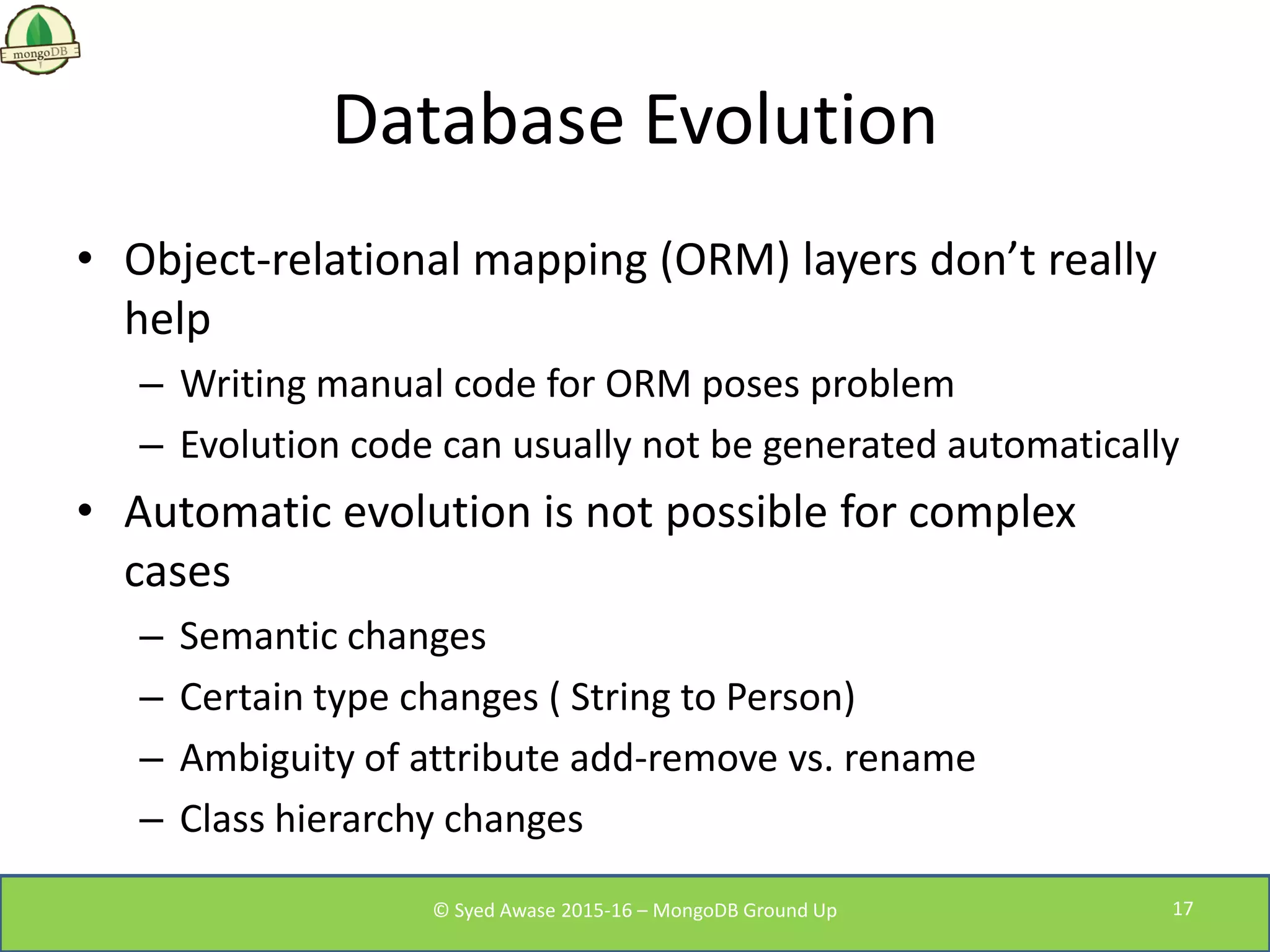 Database Evolution
• Object-relational mapping (ORM) layers don’t really
help
– Writing manual code for ORM poses problem
– Evolution code can usually not be generated automatically
• Automatic evolution is not possible for complex
cases
– Semantic changes
– Certain type changes ( String to Person)
– Ambiguity of attribute add-remove vs. rename
– Class hierarchy changes
© Syed Awase 2015-16 – MongoDB Ground Up 17
 