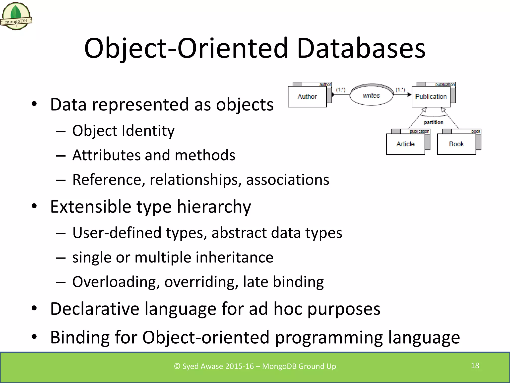 Object-Oriented Databases
• Data represented as objects
– Object Identity
– Attributes and methods
– Reference, relationships, associations
• Extensible type hierarchy
– User-defined types, abstract data types
– single or multiple inheritance
– Overloading, overriding, late binding
• Declarative language for ad hoc purposes
• Binding for Object-oriented programming language
© Syed Awase 2015-16 – MongoDB Ground Up 18
 