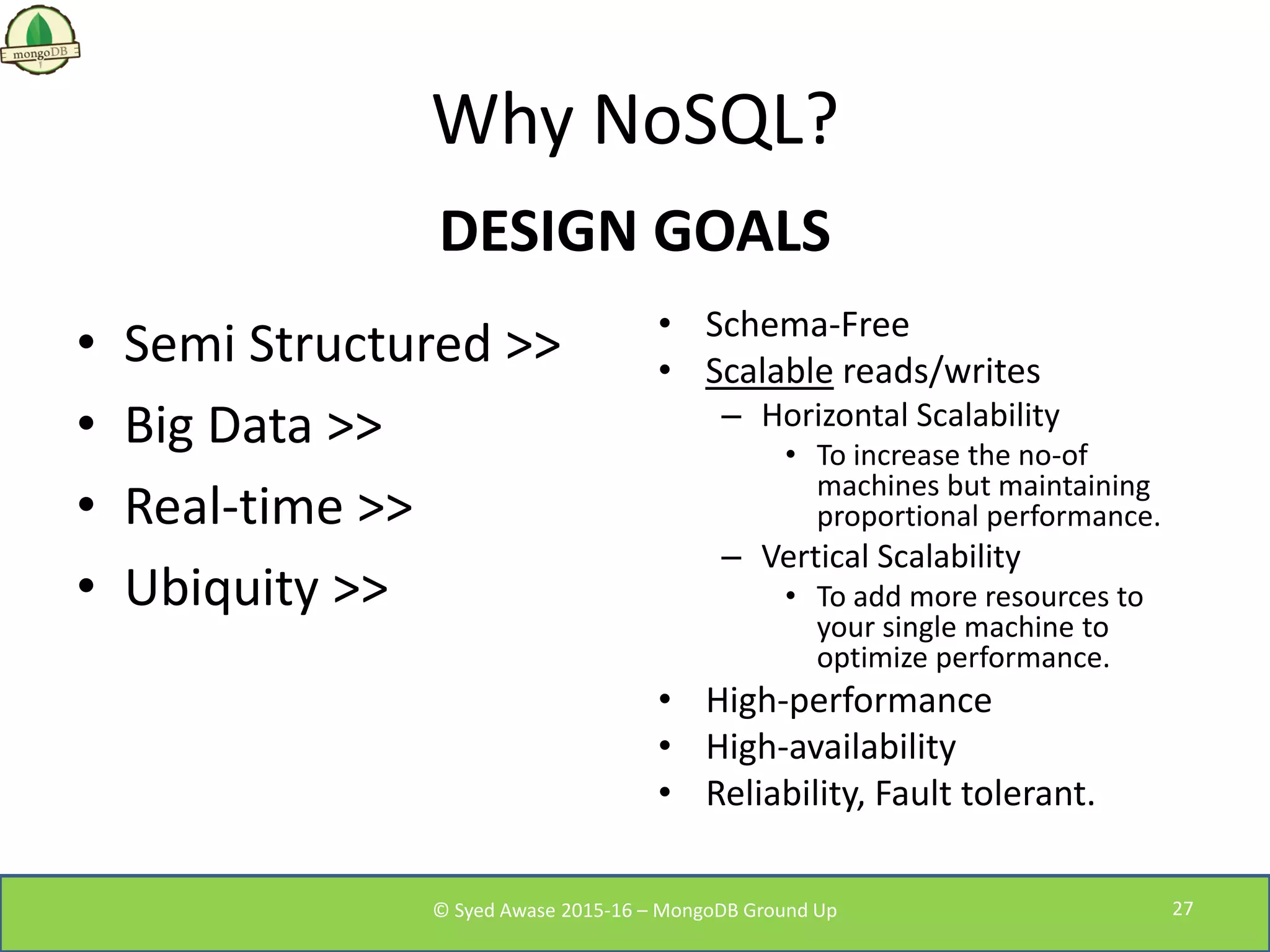 Why NoSQL?
DESIGN GOALS
• Semi Structured >>
• Big Data >>
• Real-time >>
• Ubiquity >>
• Schema-Free
• Scalable reads/writes
– Horizontal Scalability
• To increase the no-of
machines but maintaining
proportional performance.
– Vertical Scalability
• To add more resources to
your single machine to
optimize performance.
• High-performance
• High-availability
• Reliability, Fault tolerant.
© Syed Awase 2015-16 – MongoDB Ground Up 27
 