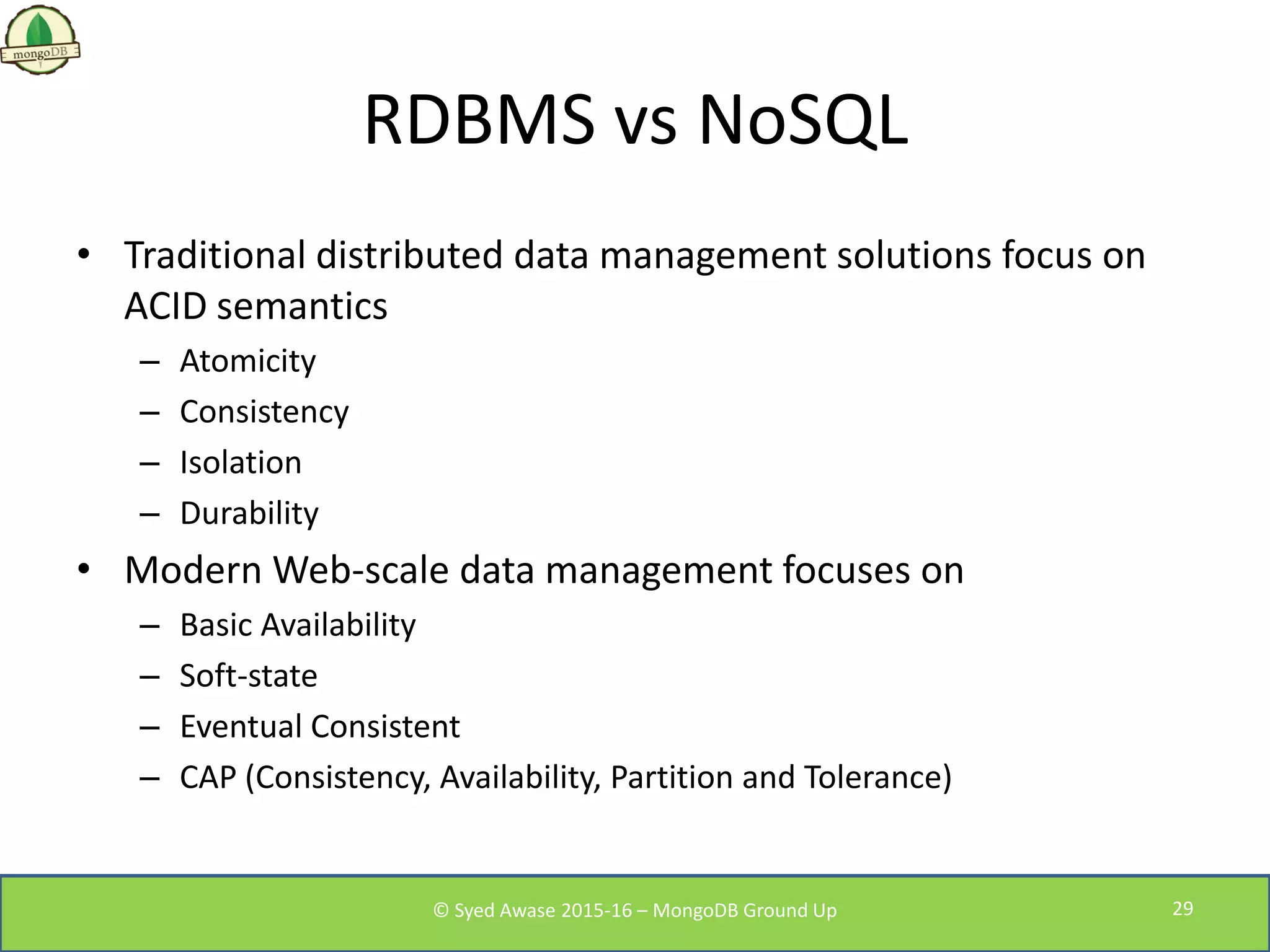 RDBMS vs NoSQL
• Traditional distributed data management solutions focus on
ACID semantics
– Atomicity
– Consistency
– Isolation
– Durability
• Modern Web-scale data management focuses on
– Basic Availability
– Soft-state
– Eventual Consistent
– CAP (Consistency, Availability, Partition and Tolerance)
© Syed Awase 2015-16 – MongoDB Ground Up 29
 