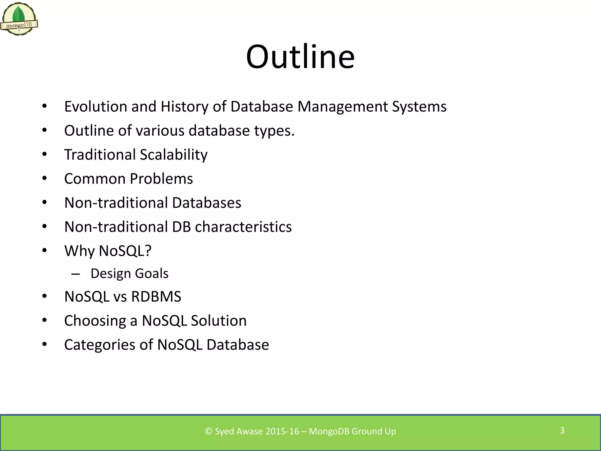 Outline
• Evolution and History of Database Management Systems
• Outline of various database types.
• Traditional Scalability
• Common Problems
• Non-traditional Databases
• Non-traditional DB characteristics
• Why NoSQL?
– Design Goals
• NoSQL vs RDBMS
• Choosing a NoSQL Solution
• Categories of NoSQL Database
© Syed Awase 2015-16 – MongoDB Ground Up 3
 