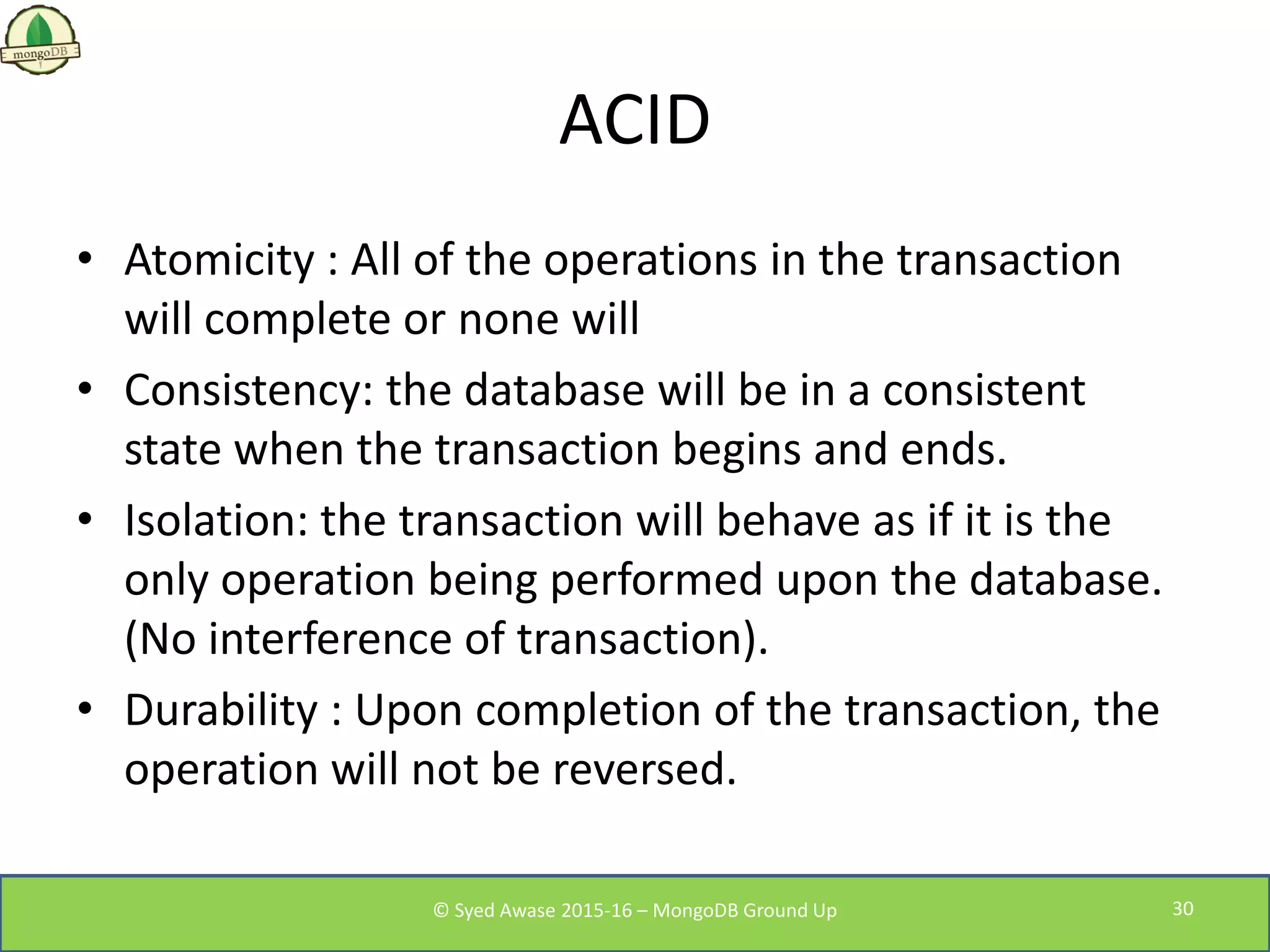 ACID
• Atomicity : All of the operations in the transaction
will complete or none will
• Consistency: the database will be in a consistent
state when the transaction begins and ends.
• Isolation: the transaction will behave as if it is the
only operation being performed upon the database.
(No interference of transaction).
• Durability : Upon completion of the transaction, the
operation will not be reversed.
© Syed Awase 2015-16 – MongoDB Ground Up 30
 
