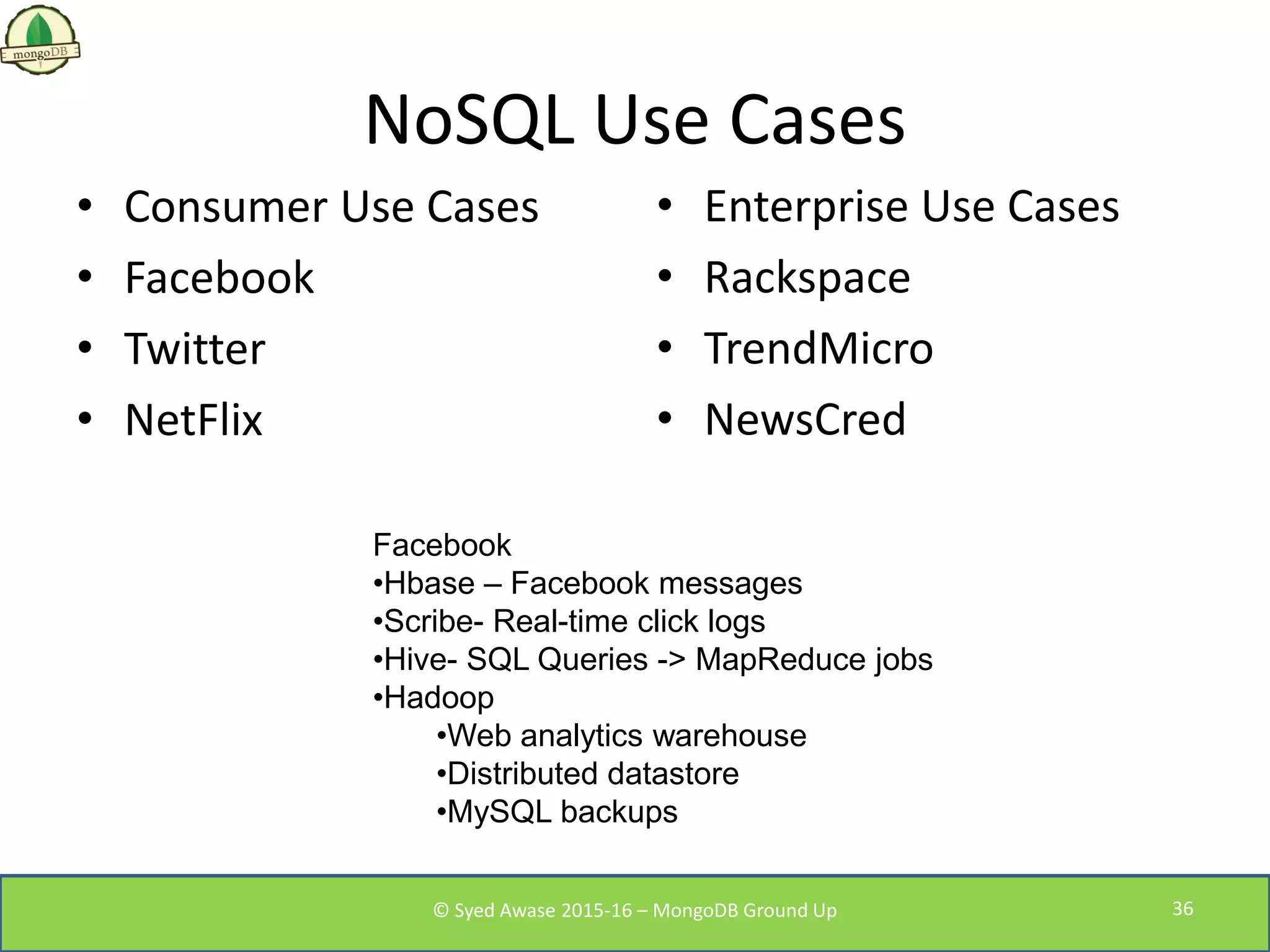 NoSQL Use Cases
• Consumer Use Cases
• Facebook
• Twitter
• NetFlix
• Enterprise Use Cases
• Rackspace
• TrendMicro
• NewsCred
Facebook
•Hbase – Facebook messages
•Scribe- Real-time click logs
•Hive- SQL Queries -> MapReduce jobs
•Hadoop
•Web analytics warehouse
•Distributed datastore
•MySQL backups
© Syed Awase 2015-16 – MongoDB Ground Up 36
 