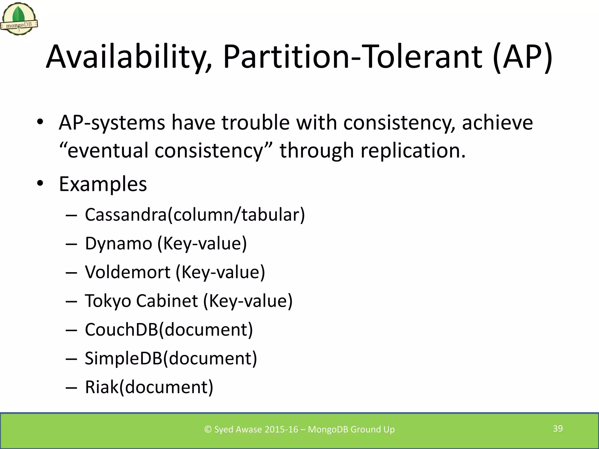 Availability, Partition-Tolerant (AP)
• AP-systems have trouble with consistency, achieve
“eventual consistency” through replication.
• Examples
– Cassandra(column/tabular)
– Dynamo (Key-value)
– Voldemort (Key-value)
– Tokyo Cabinet (Key-value)
– CouchDB(document)
– SimpleDB(document)
– Riak(document)
© Syed Awase 2015-16 – MongoDB Ground Up 39
 
