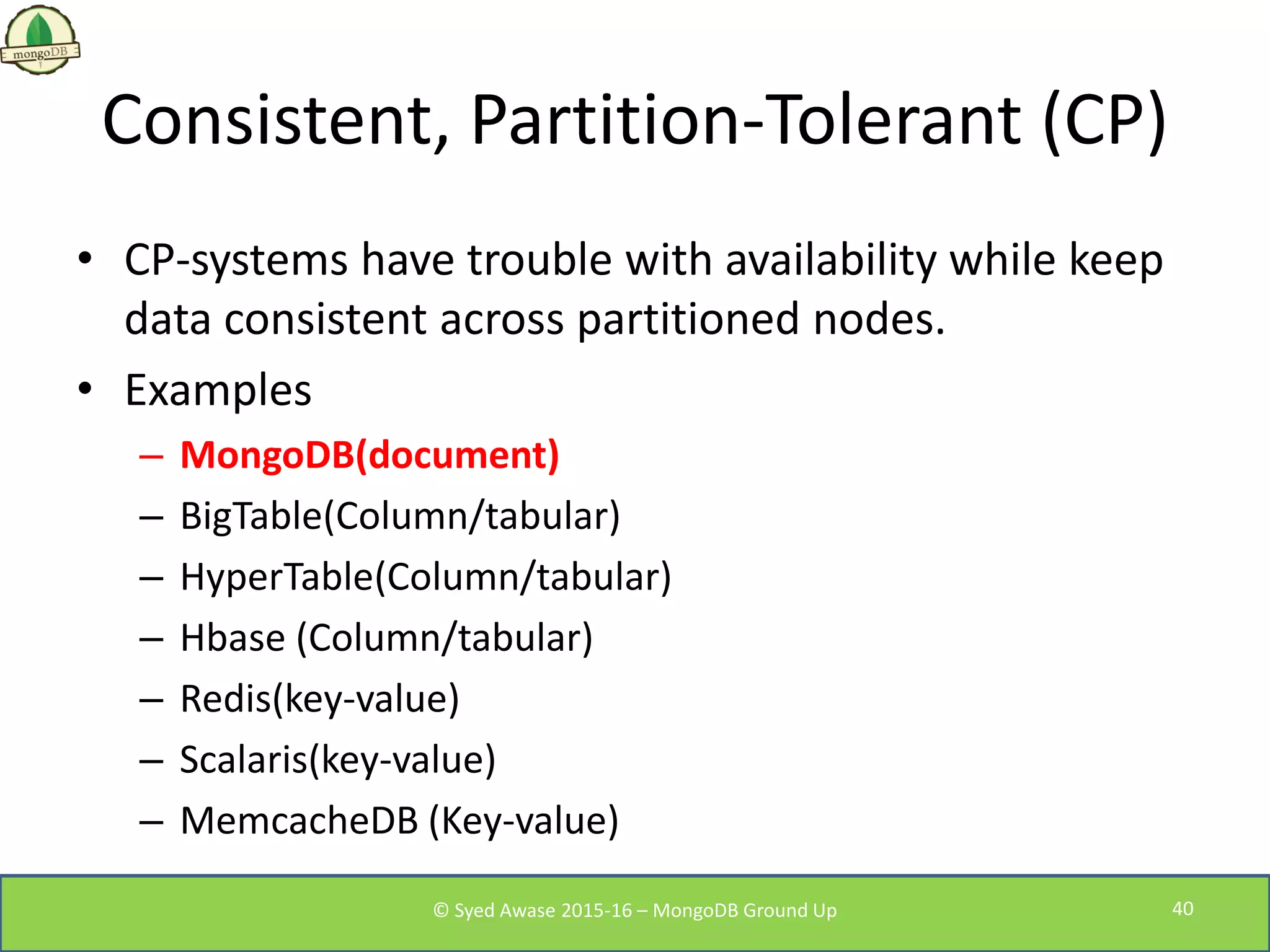Consistent, Partition-Tolerant (CP)
• CP-systems have trouble with availability while keep
data consistent across partitioned nodes.
• Examples
– MongoDB(document)
– BigTable(Column/tabular)
– HyperTable(Column/tabular)
– Hbase (Column/tabular)
– Redis(key-value)
– Scalaris(key-value)
– MemcacheDB (Key-value)
© Syed Awase 2015-16 – MongoDB Ground Up 40
 