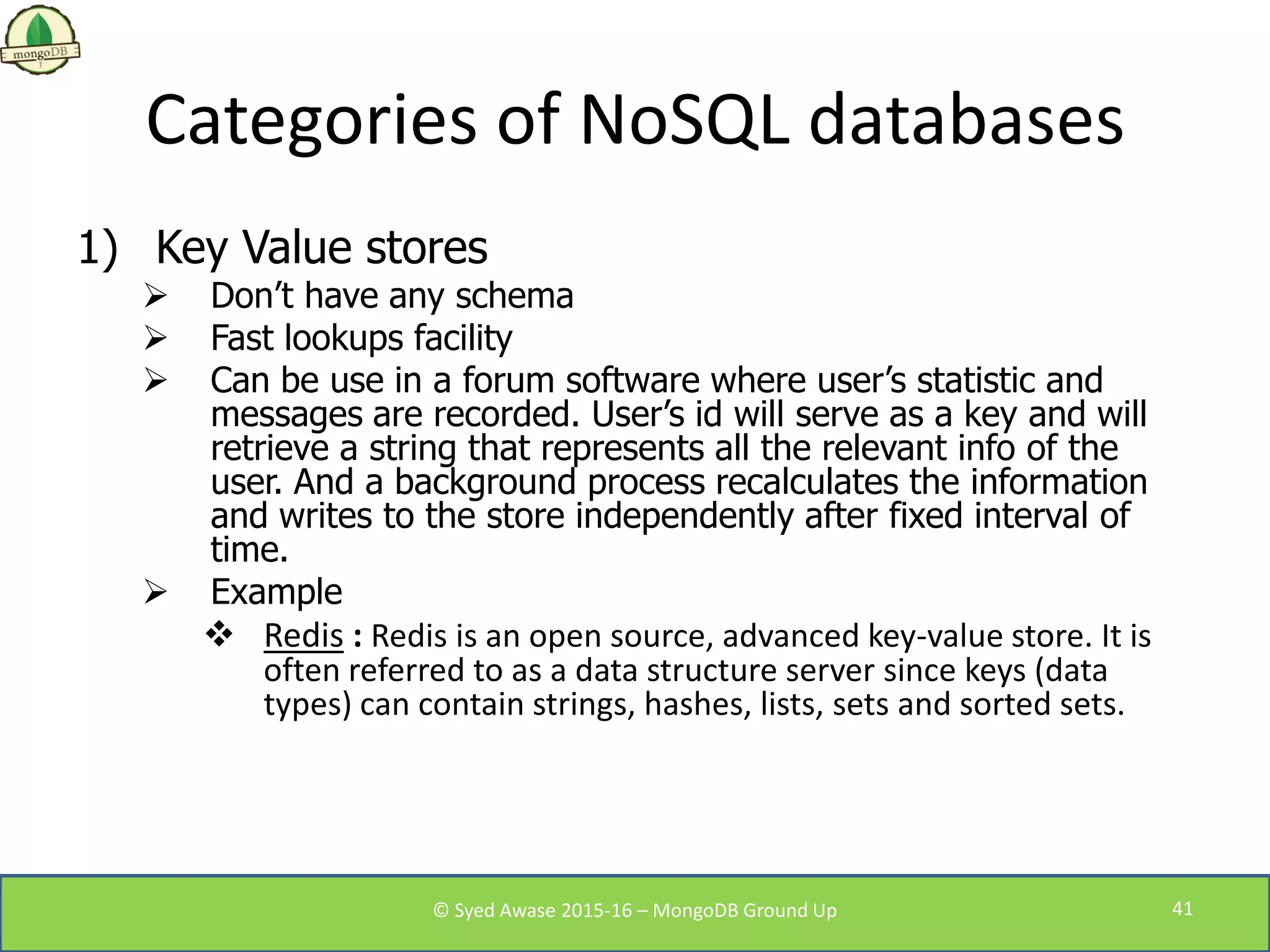 Categories of NoSQL databases
1) Key Value stores
 Don’t have any schema
 Fast lookups facility
 Can be use in a forum software where user’s statistic and
messages are recorded. User’s id will serve as a key and will
retrieve a string that represents all the relevant info of the
user. And a background process recalculates the information
and writes to the store independently after fixed interval of
time.
 Example
 Redis : Redis is an open source, advanced key-value store. It is
often referred to as a data structure server since keys (data
types) can contain strings, hashes, lists, sets and sorted sets.
© Syed Awase 2015-16 – MongoDB Ground Up 41
 